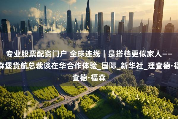 专业股票配资门户 全球连线｜是搭档更似家人——卢森堡货航总裁谈在华合作体验_国际_新华社_理查德·福森