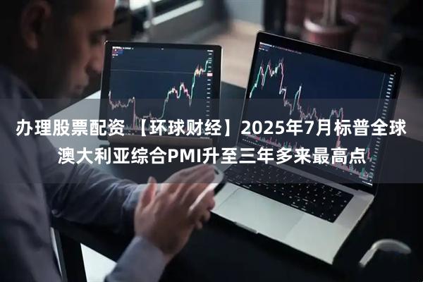 办理股票配资 【环球财经】2025年7月标普全球澳大利亚综合PMI升至三年多来最高点