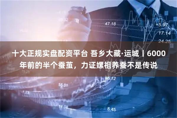 十大正规实盘配资平台 吾乡大藏·运城丨6000年前的半个蚕茧，力证嫘祖养蚕不是传说