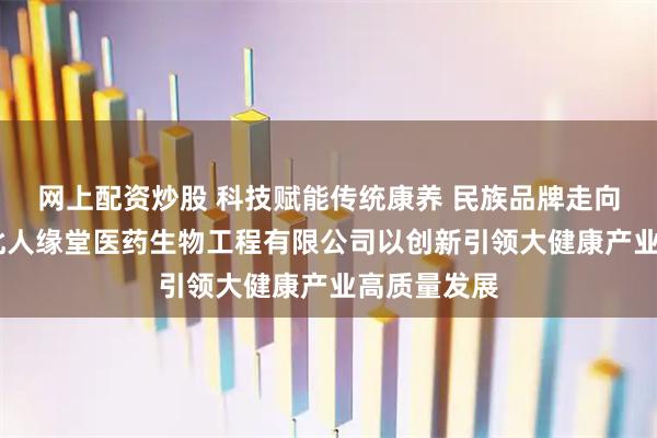 网上配资炒股 科技赋能传统康养 民族品牌走向世界——湖北人缘堂医药生物工程有限公司以创新引领大健康产业高质量发展