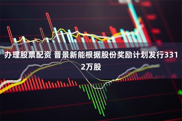 办理股票配资 晋景新能根据股份奖励计划发行3312万股