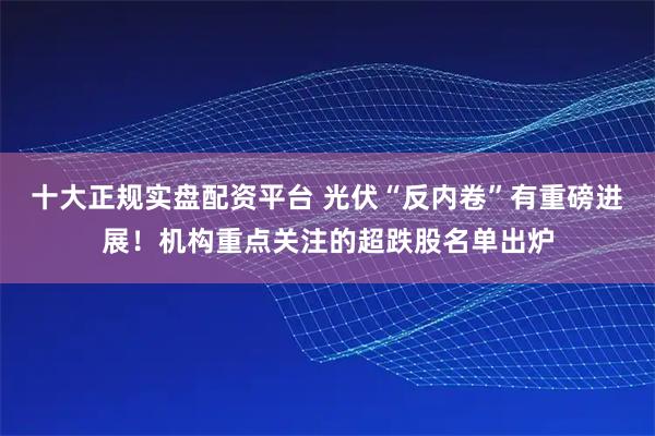 十大正规实盘配资平台 光伏“反内卷”有重磅进展！机构重点关注的超跌股名单出炉
